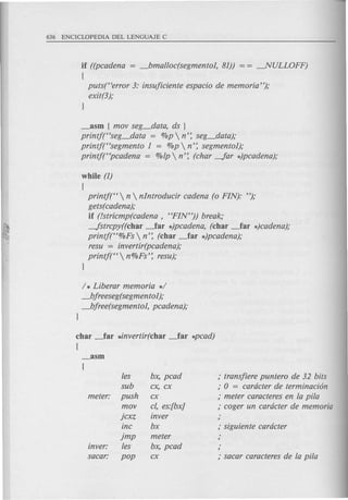 if ((pcadena = _bmalloc(segmento1, 81)) = = ---.NULLOFF)
(
puts(Herror 3: insujiciente espacio de memoria");
exit(3);
_asm {mov seg_data, ds }
printj(Hseg_data = %p  n': seg_data);
printf(Hsegmento 1 = %p  n': segmento1);
printf(Hpcadena = %fp  n': (char -far *)pcadena);
while (1)
{
printf(H n  nIntroducir cadena (0 FIN): ");
gets(cadena);
if (!stricmp(cadena, HFIN")) break;
-fstrcpy((char _far *)pcadena, (char _far *)cadena);
printf(H%Fs  n': (char _far *)pcadena);
resu = invertir(pcadena);
printj(H  n%Fs': resu);
}
/ * Liberar memoria */
_bjreeseg(segmento1);
_bjree(segmento1, pcadena);
}
char ~ar *invertir(char ~ar *pcad)
{
fes bx, pcad ; transjiere puntero de 32 bits
sub cx, cx ; 0 = cardcter de terminaci6n
meter: push cx ; meter caracteres en fa pi/a
mov c/, es:[bx] ; coger un cardcter de memoria
jcxz inver ,
inc bx ; siguiente cardcter
jmp meter ,
inver: fes bx, pcad ,
sacar: pop cx ; sacar caracteres de fa pi/a
 