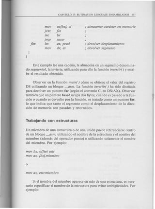 mov
jcxz
inc
jmp
les
mov
es:[bx], cl
fin
bx
sacar
ax, pcad
dx, es
,. devolver desplazamiento
,. devolver segmento
Este ejemplo lee una cadena, la almacena en un segmento denomina-
do segmentol, la invierte, utilizando para ello la funci6n invertir( ) y escri-
be el resultado obtenido.
Observar en la funci6n main( ) c6mo se obtiene el valor del registro
DS utilizando un bloque _asm. La funci6n invertir( ) ha side disefia'da
para devolver un puntero far (segun el convenio C, en DX:AX). Observar
tambien que un puntero based ocupa dos bytes; cuando es pasado a la fun-
ci6n 0 cuando es devuelto por la funci6n, es tratado como un puntero far;
10 que indica que tanto el segmento como el desplazamiento de la direc-
ci6n de memoria son pasados y retornados.
Un miembro de una estructura 0 de una uni6n puede referenciarse dentro
de un bloque _asm, utilizando el nombre de la estructura y el nombre del
miembro (ademas del operador punto) 0 utilizando solamente el nombre
del miembro. Por ejemplo:
mov bx, offset estr
mov ax, [bx].miembro
Si el nombre del miembro aparece en mas de una estructura, es nece-
sario especificar el nombre de la estructura para evitar ambiguedades. Por
ejemplo:
 