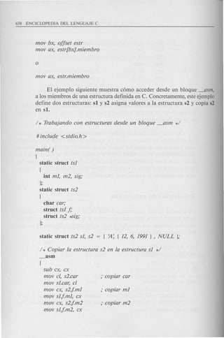 mov bx, offset estr
mov ax, estr[bx}.miembro
El ejempl0 siguiente muestra como acceder desde un bloque _asm,
a 10s miembros de una estructura definida en C. Concretamente, este ejemplo
define dos estructuras: s1 y s2 asigna valores a la estructura s2 y copia s2
en s1.
main( )
{
static struct ts1
{
int m1, m2, sig;
};
static struct ts2
{
char car;
struct ts1 f;
struct ts2 *-Sig;
};
/ * Copiar fa estruetura s2 en fa estruetura sl */
_asm
{
sub ex, ex
mov cl, s2.ear
mov sl.ear, cl
mov ex, s2jm1
mov sljm1, ex
mov ex, s2jm2
mov sljm2, ex
 