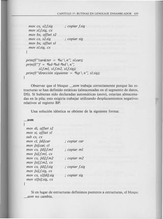 mov ex, s2.j.sig
mov sl.j.sig, ex
mov bx, offset s2
mov ex, s2.sig
mov bx, offset sl
mov sI.sig, ex
printf(Hearcieter = %e  n': sI.ear);
printftj = %d-%d-%d n':
sl.j.ml, sl.j.m2, sl.j.sig);
printf(Hdireeci6n siguiente = %p  n': sI.sig);
J
Observar que el bloque _asm trabaja correctamente porque las es-
tructuras se han definido estaticas (almacenadas en el segmento de datos,
DS). Si hubieran sido declaradas automaticas (aulo), estarian almacena-
das en la pila; esto exigiria trabajar utilizando desplazamientos negativos
relativos al registro BP.
_asm
{
mov di, offset s2
mov si, offset sl
sub ex, ex
mov cl, [di].ear
mov [sij.ear, cl
mov ex, [dij.j.ml
mov [sij.j.ml, ex
mov ex, [dij.j.m2
mov [sij.j.m2, ex
mov ex, [dij.j.sig
mov [sij.j.sig, ex
mov ex, s2[dij.sig
mov sl[sij.sig, ex
J
Si en lugar de estructuras definimos punteros a estructuras, el bloquc
_asm no cambia.
 