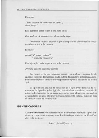 HEsta cadena de caracteres es dema 
siado larga."
Dos 0 mas cadenas separadas por un espacio en blanco sedan conca-
tenadas en una sola cadena.
printf(HPrimera cadena,"
H segunda cadena ");
Los caracteres de una cadena de caracteres son almacenados en locali-
zaciones sucesivasde memoria. Cada cadena de caracteres es finalizada auto-
m<iticamente por el caracter nulo representado por la secuencia de escape
 o.
El tipo de una cadena de caracteres es el tipo array donde cada ele-
mento es de tipo char (char [ J) y la clase de almacenamiento es static. El
numero de elementos de un array, necesarios para almacenar una cadena
de caracteres, es igual al numero de caracteres de la cadena, mas uno para
el caracter nulo de terminaci6n.
Los identificadores son nombres dados a constantes, variables, tipos, fun-
ciones y etiquetas de un programa. La sintaxis para formar un identifica-
dor es la siguiente:
 