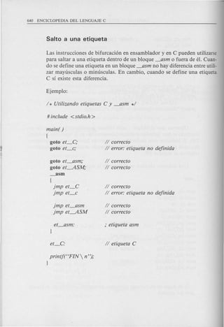 Las instrucciones de bifurcaci6n en ensamblador y en C pueden utilizarse
para saltar a una etiqueta dentro de un bloque _asm 0 fuera de el. Cuan-
do se define una etiqueta en un bloque _asm no hay diferencia entre utili-
zar mayusculas 0 minusculas. En cambio, cuando se define una etiqueta
C sf existe esta diferencia.
main( )
{
goto et_c,·
goto et_c;
II correcto
II error: etiqueta no dejinida
goto et_asm;
goto et----.ASM;
_asm
(
imp et_C
imp et_c
II correcto
II correcto
II correcto
II error: etiqueta no dejinida
imp et_asm
imp et----.ASM
II correcto
II correcto
printf(HFIN  n ");
l
 