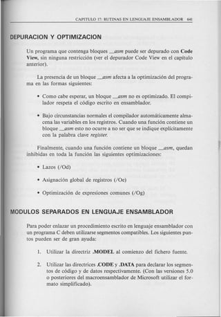 Un programa que contenga bloques _asm puede ser depurado con Code
View, sin ninguna restricci6n (ver el depurador Code View en el capitulo
anterior).
La presencia de un bloque _asm afecta a la optimizaci6n del progra-
ma en las formas siguientes:
• Como cabe esperar, un bloque _asm no es optimizado. El compi-
lador respeta el c6digo escrito en ensamblador.
• Bajo circunstancias normales el compilador automaticamente alma-
cena las variables en los registros. Cuando una funci6n contiene un
bloque _asm esto no ocurre a no ser que se indique explicitamente
con la palabra clave register.
Finalmente, cuando una funci6n contiene un bloque _asm, quedan
inhibidas en toda la funci6n las siguientes optimizaciones:
Para poder enlazar un procedimiento escrito en lenguaje ensamblador con
un programa C deben utilizarse segmentos compatibles. Los siguientes pun-
tos pueden ser de gran ayuda:
2. Utilizar las directrices .CODE y .DATA para declarar los segmen-
tos de c6digo y de datos respectivamente. (Con las versiones 5.0
o posteriores del macroensamblador de Microsoft utilizar el for-
mato simplificado).
 