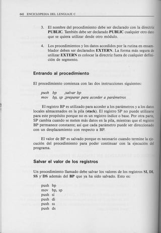 3. EI nombre del procedimiento debe ser declarado con la directriz
PUBLIC. Tambien debe ser declarado PUBLIC cualquier otro data
que se quiera utilizar desde otro modulo.
4. Los procedimientos y los datos accedidos per la rutina en ensam-
blador deben ser declarados EXTERN. La forma mas segura de
utilizar EXTERN es colocar la directriz fuera de cualquier defini-
cion de segmento.
push bp ;salvar bp
mov bp, sp ;preparar para acceder a pardmetros
El registro BP es utilizado para acceder a los parametros y a los datos
locales almacenados en la pila (stack). EI registro SP no puede utilizarse
para este proposito porque no es un registro indice 0 base. Por otra parte,
SP cambia cuando se meten mas datos en la pila, mientras que el registro
BP permanece constante; asi que cada parametro puede ser direccionado
con un desplazamiento con respecto a BP.
EI valor de BP es salvado porque es necesario cuando termine la eje-
cucion del procedimiento para poder continuar con la ejecucion del
programa.
Un procedimiento llamado debe salvar los valores de los registros SI, DI,
SS Y DS ademas del BP que ya ha side salvado. Esto es:
push bp
mov bp, sp
push si
push di
push ss
push ds
 
