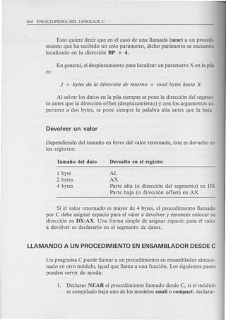 Esto qui ere decir que en el caso de una Hamada (near) a un procedi-
miento que ha recibido un solo panimetro, dicho panimetro se encuentra
localizado en la direccion BP + 4.
Al salvar los datos en la pila siempre se pone la direccion del segmen-
to antes que la direccion offset (desplazamiento) y con los argumentos su-
peri ores a dos bytes, se pone siempre la palabra alta antes que la baja.
Dependiendo del tamafio en bytes del valor retornado, este es devuelto en
los registros:
1 byte
2 bytes
4 bytes
AL
AX
Parte alta (0 direccion del segmento) en DX
Parte baja (0 direccion offset) en AX
Si el valor retornado es mayor de 4 bytes, el procedimiento Hamada
por C debe asignar espacio para el valor a devolver y entonces colocar su
direccion en DX:AX. Una forma simple de asignar espacio para el valor
a devolver es declararlo en el segmento de datos.
Un programa C puede Hamar a un procedimiento en ensamblador almace-
nado en otro modulo, igual que Hama a una funcion. Los siguientes pasos
pueden servir de ayuda:
1. Declarar NEAR el procedimiento Hamado des de C, si el modulo
es compilado bajo uno de los modelos small 0 compact; declarar-
 