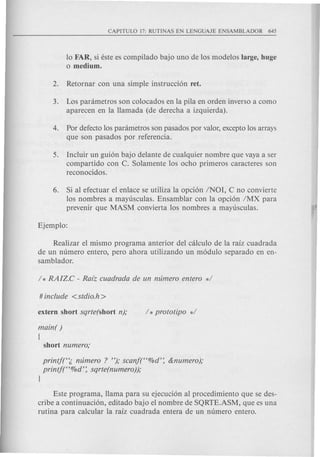10 FAR, si este es compilado bajo uno de los modelos large, huge
o medium.
3. Los panimetros son colocados en la pila en orden inverso a como
aparecen en la llamada (de derecha a izquierda).
4. Por defecto los panimetros son pasados por valor, excepto los arrays
que son pasados por referencia.
5. Incluir un gui6n bajo delante de cualquier nombre que vaya a ser
com partido con C. Solamente los ocho primeros caracteres son
reconocidos.
6. Si al efectuar el enlace se utiliza la opci6n INOI, C no convierte
los nombres a mayusculas. Ensamblar con la opci6n IMX para
prevenir que MASM convierta los nombres a mayusculas.
Realizar el mismo programa anterior del calculo de la raiz cuadrada
de un numero entero, pero ahora utilizando un m6dulo separado en en-
samblador.
main( )
[
printjt~ mlmero ? "); scanft'%d': &numero);
printj("%d': sqrte(numero));
l
Este programa, llama para su ejecuci6n al procedimiento que se des-
cribe a continuaci6n, editado bajo el nombre de SQRTE.ASM, que es una
rutina para calcular la raiz cuadrada entera de un numero entero.
 