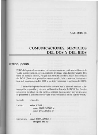 COMUNICACIONES. SERVICIOS
DEL DOS Y DEL BIOS
El DOS dispone de numerosas rutinas que nosotros podemos utilizar acti-
vando la interrupci6n correspondiente. De todas ellas, la interrupci6n 21H
tiene un especial interes, ya que nos permite acceder a todos los servicios
del DOS. (Para sacar provecho a este capitulo debe conocerse la arquitec-
tura del microprocesador 8086 y las interrupciones y servicios de DOS).
C tambien dispone de funciones que nos van a permitir realizar la in-
terrupci6n requerida, y ejecutar asi la rutina deseada del DOS. Las funcio-
nes que se estudian en este capitulo utilizan las uniones y estructuras que
se presentan a continuaci6n y que estin declaradas en el fichero dos.h~
union REGS {
struct WORDREGS x;
struct BYTEREGS h;
Estructura: struct WORDREGS {
unsigned int ax;
 