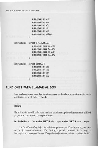 unsigned int bx;
unsigned int ex;
unsigned'int dx;
unsigned int si;
unsigned int di;
unsigned int ejlag;
Estructura: struct BYTEREGS {
unsigned char ai, ah;
unsigned char bl, bh;
unsigned char c/, eh;
unsigned char dl, dh;
Estructura: struct SREGS (
unsigned int es;
unsigned int es;
unsigned int ss;
unsigned int ds;
Las declaraciones para las funciones que se detaIlan a continuacion estan
contenidas en el fichero dos.h.
Esta funcion es utilizada para realizar una interrupcion directamente al DOS
y ejecutar la rutina correspondiente.
La funcion int86( ) ejecuta la interrupcion especificada por n_int. An-
tes de ejecutarse la interrupcion, int86( ) copia el contenido de in_regs en
10sregistros correspondientes. Despues de ejecutarse la itlterrupcion, int86()
 
