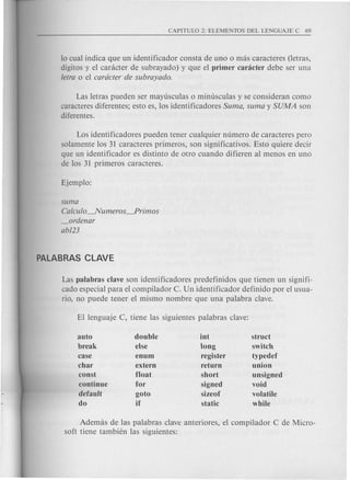 10 cual indica que un identificador consta de uno 0 mas caracteres (letras,
digitos y el caracter de subrayado) y que el primer canicter debe ser una
tetra 0 el cardcter de subrayado.
Las letras pueden ser mayusculas 0 minusculas y se consideran como
caracteres diferentes; esto es, los identificadores Suma, suma y SUMA son
diferentes.
Los identificadores pueden tener cualquier numero de caracteres pero
solamente los 31 caracteres primeros, son significativos. Esto quiere decir
que un identificador es distinto de otro cuando difieren al menos en uno
de los 31 primeros caracteres.
suma
Catcuto~umeros~rimos
_ordenar
ab123
Las palabras clave son identificadores predefinidos que tienen un signifi-
cado especial para el compilador C. Un identificador definido por el usua-
rio, no puede tener el mismo nombre que una palabra clave.
auto
break
case
char
const
continue
default
do
double
else
enum
extern
float
for
goto
if
int
long
register
return
short
signed
sizeof
static
struct
switch
typedef
union
unsigned
void
volatile
while
Ademas de las palabras clave anteriores, el compilador C de Micro-
soft tiene tambi(~n las siguientes:
 
