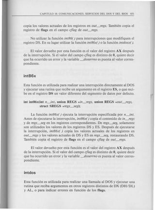 copia los valores actuales de los registros en out_regs. Tambien copia el
registro de flags en el campo cflag de out_regs.
No utilizar la funci6n int86( ) para interrupciones que modifiquen el
registro DS. En su lugar utilizar la funci6n int86x( ) 0 la funci6n intdosx( ).
EI valor devuelto por esta funci6n es el valor del registro AX despues
de la interrupci6n. Si el valor del campo cflag es distinto de 0, quiere decir
que ha ocurrido un error y la variable _doserrno es puesta al valor corres-
pondiente.
Esta funci6n es utilizada para realizar una interrupci6n directamente al DOS
y ejecutar una rutina que recibe un argumento en el registro ES, 0 que reci-
be en el registro DS un valor diferente del segmento de datos por defecto.
int int86x(int n_int, union REGS *in~regs, union REGS *out_regs,
struct SREGS *regs---.Seg);
La funci6n int86x( ) ejecuta la interrupci6n especificada por n_int.
Antes de ejecutarse la interrupci6n, int86x( ) copia el contenido de in_regs
y de regs---.Segen los registros correspondientes. De regs---.Seg,solamente
son utilizados los valores de los registros DS yES. Despues de ejecutarse
la interrupci6n, int86x( ) copia los valores actuales de los registros en
out_regs y los valores actuales de DS y ES en regs---.Seg,restaurando DS.
Tambien copia el registro de flags en el campo cflag de out_regs.
EI valor devuelto por esta funci6n es el valor del registro AX despues
de la interrupci6n. Si el valor del campo cflag es distinto de 0, quiere decir
que ha ocurrido un error y la variable _doserrno es puesta al valor corres-
pondiente.
Esta funci6n es utilizada para realizar una Hamada al DOS y ejecutar una
rutina que reciba argumentos en otros registros distintos de DX (DH/DL)
y AL, 0 para indicar errores en funci6n de los flags.
 