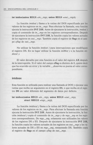 La fundon intdos( ) llama a la rutina del DOS especificada por los
valores de los registros en in-,"egs. Para efectuar la llamada, esta funci6n
ejecuta la instruccion INT 21H. Antes de ejecutarse la instrucdon, intdos( )
copia el contenido de in-,"egs en los registros correspondientes. Despues
de ejecutarse la instruccion INT 21H, la fundon copia los valores actuales
de los registros en out-,"egs. Tambien copia el registro de flags en el cam-
po cflag de out-,"egs.
No utilizar la funcion intdos( ) para interrupdones que modifiquen
el registro DS. En su lugar utilizar la fundon int86x( ) 0 la funcion int-
dosx( ).
El valor devuelto por esta funcion es el valor del registro AX despues
de la interrupcion. Si el valor del campo cflag es distinto de 0, qui ere decir
que ha ocurrido un error y la variable _doserrno es puesta al valor corres-
pondiente.
Esta funcion es utilizada para realizar una llamada al DOS y ejecutar una
rutina que reciba un argumento en el registro ES, 0 que redba en el regis-
tro DS un valor diferente del segmento de datos por defecto.
int intdosx(union REGS *in-,"egs, union REGS *out_regs,
struct SREGS *regs........seg);
La funcion intdosx( ) llama a la rutina del DOS espedficada por los
valores de los registros en in-,"egs. Para efectuar la llamada esta funci6n
ejecuta la instrucdon INT 21H. Antes de ejecutarse la instrucdon, la fun-
cion intdosx( ) copia el contenido de in-,"egs y de regs........segen los regis-
tros correspondientes. De regs........seg,solamente son utilizados los valores
de los registros DS yES. Despues de ejecutarse la instrucdon INT 21D,
la fundon copia los valores actuales de los registros en out-,"egs y los va-
lores actuales de DS yES en regs........seg,restaurando DS. Tambien copia
el registro de flags en el campo cflag de out_regs.
 