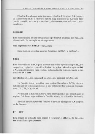 El valor devuelto por esta funci6n es el valor del registro AX despues
de la interrupci6n. Si el valor del campo c/lag es distinto de 0, quiere decir
que ha ocurrido un error y la variable _doserrno es puesta al valor corres-
pondiente.
Esta funci6n copia en una estructura de tipo SREGS apuntada por regs_seg
el contenido de los registros de segmentos.
Esta funci6n llama al DOS para ejecutar una rutina especificada par fo_dos
despues de copiar los contenidos de dos_dx y dos_a) en los registros DX
y AL respectivamente. Para efectuar la llamada esta funci6n ejecuta la ins-
trucci6n INT 21D.
La funci6n bdos() se utiliza para realizar llamadas al DOS yejecutar
rutinas que no tomen argumentos 0 que solamente los tomen en los regis-
tros DX (DH,DL) y/o AL.
No utilizar la funci6n bdos( ) para interrupciones que modifiquen el
registro DS. En su lugar utilizar la funci6n int86x( ) 0 la funci6n intdosx( ).
El valor devuelto por esta funci6n es el valor del registro AX despues
de la llamada.
Esta macro es utilizada para copiar 0 recuperar el offset de la direcci6n
far especificada por puotero.
 