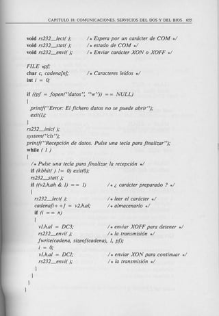 void rs232_lect( );
void rs232-----stat();
void rs232_envi( );
/ * Espera por un cardcter de COM */
/ * estado de COM */
/ * Enviar cardcter XON 0 XOFF */
FILE *pj;
char c, cadena[n};
int i = 0;
if ((pj = jopen("datos': "w")) = = NULL)
{
printjt'Error: El jichero datos no se puede abrir");
exit(I);
l
rs232_inic( );
systemt 'els' ');
printj("Recepci6n de datos. Pulse una teela para jinalizar");
while ( 1)
{
/ * Pulse una teela para jinalizar la recepci6n */
if (kbhit( ) != 0) exit(O);
rs232-----stat();
if ((v2.h.ah & 1) = = 1)
{
rs232_lect( );
cadena[i + +} = v2.h.al,·
if (i = = n)
{
vJ.h.al = DC3; / * enviar XOFF para detener */
rs232_envi( ); / * la transmisi6n */
jwrite(cadena, sizeof(cadena), 1, pj);
i = 0;
vJ.h.al = DC1;
rs232_envi( );
l
l
l
l
/ * leer el cardcter */
/ * almacenarlo */
/ * enviar XON para continuar */
/ * la transmisi6n */
 