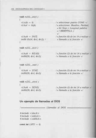 void rs232_inic( )
{
v1.x.dx = 0;
v1.h.al = Oxfe;
v1.h.ah = INIT;
int86 (Ox14,&v1, &v2); /
J
/ * seleccionar puerto COM1 */
/ * seleccionar: Baudios, Paridad,
* bit Stop y Longitud palabra
* ( BBBPPSLL)
*/
/ *funci6n (0) de int 14 a realizar */
* llamada a la funci6n */
void rs232_lect( )
(
v1.h.ah = READ;
int86(20, &v1, &v2);
J
/ *funci6n (2) de int 14 a realizar */
/ * llamada a la funci6n */
void rs232----stat()
(
v1.h.ah = STAT;
int86(20, &v1, &v2);
J
hfunci6n (3) de int 14 a realizar */
/ * llamada a la funci6n */
void rs232_envi( )
(
v1.h.ah = SEND;
int86(20, &v1, &v2);
J
/ * funci6n (1) de int 14 a realizar */
/ * llamada a la funci6n */
# include <dos.h>
# include <stdio.h>
# include <stdlib.h>
 