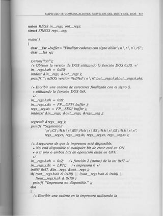 union REGS in~egs, out~egs;
struct SREGS regs~eg;
main( )
(
char ~ar *buffer= "Finalizar cadenas con signo dolar  n  r  n  r$";
char ~ar *P;
systemt<c!s");
/ * Obtener la version de DOS utilizando la fun cion DOS Ox30. */
in~egs.h.ah = Ox30;
intdos( &in~egs, &out~egs );
printj("  nDOS version %d.%d  n  n' :out~egs.h.al,out~egs.h.ah);
/ * Escribir una cadena de caracteres finalizada con el signo $,
* utilizando la funcion DOS Ox9.
*/
in~egs.h.ah = Ox9;
in~egs.x.dx = FP_OFF( buffer );
regs~eg.ds = FP~EG( buffer );
intdosx( &in~egs, &out~egs, &regs~eg );
segread( &regs~eg );
printj( "Segmentos:
n  tCS t%.4x n tDS t%.4x n  tES t%.4x n tSS t%.4x n  n';
regs~eg.cs, regs~eg.ds, regs---..seg.es,regs~eg.ss );
/ * Asegurarse de que la impresora estd disponible.
* No estd disponible si cualquier bit de error estd en ON
* 0 si uno 0 ambos bits de operacion estdn en OFF.
*/
in~egs.h.ah = Ox2; / *funcion 2 (status) de la int Ox17 */
in~egs.x.dx = LPT1; / * impresora 0 */
int86( Ox17,&in~egs, &out~egs );
iff (out~egs.h.ah & Ox29) II !(out~egs.h.ah & Ox80) II
!(out~egs.h.ah & OxlO))
printj( "Impresora no disponible." );
else
{
/ * Escribir una cadena en la impresora utilizando la
 