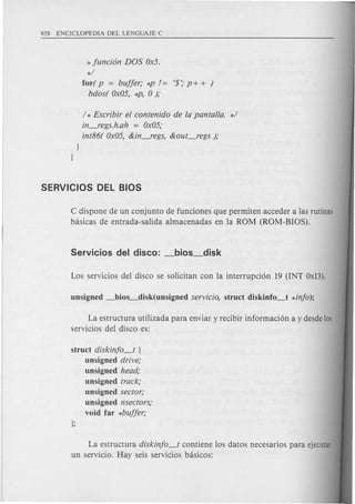 *funci6n DOS Ox5.
*/
for( p = buffer; *P /= '$'; P+ + )
bdos( Ox05, *P, 0 );
/ * Escribir ef contenido de fa pantalla. */
in_regs.h.ah = Ox05;
int86( Ox05, &in_regs, &out_regs );
]
]
C dispone de un conjunto de funciones que permiten acceder alas rutinas
basicas de entrada-salida almacenadas en la ROM (ROM-BIOS).
La estructura utilizada para enviar y recibir informacion a y desde 105
servicios del disco es:
struct diskinfo_t (
unsigned drive;
unsigned head;
unsigned track;
unsigned sector;
unsigned nsectors;
void far *buffer;
La estructura diskinfo_t contiene los datos necesarios para ejecutar
un servicio. Hay seis servicios basicos:
 