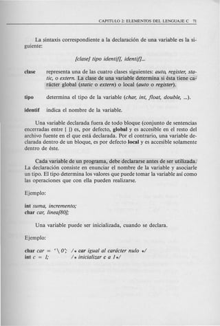 La sintaxis correspondiente a la declaraci6n de una variable es la si-
guiente:
c1ase representa una de las cuatro clases siguientes: auto, register, sta-
tic, 0 extern. La clase de una variable determina si esta tiene ca-
racter global (static 0 extern) 0 local (auto 0 register).
Una variable declarada fuera de todo bloque (conjunto de sentencias
encerradas entre ( }) es, por defecto, global y es accesible en el resto del
archivo fuente en el que esta declarada. Por el contrario, una variable de-
clarada dentro de un bloque, es por defecto local y es accesible solamente
dentro de este.
Cada variable de un programa, debe declararse antes de ser utilizada.
La declaraci6n consiste en enunciar el nombre de la variable y asociarle
un tipo. El tipo determina los valores que puede tomar la variable asi como
las operaciones que con ella pueden realizarse.
iot suma, incremento;
char car, linea/80];
char car = ( 0'; / * car igual al cardcter nulo */
iot c = 1; / * inicializar c a 1*/
 