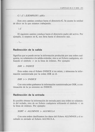 Este otro camino conduce hasta el directorio C. Se asume la unidad
de disco en la que estamos trabajando.
El siguiente camino conduce hasta el directorio padre del activo. Por
ejemplo, si estamos en C, nos lleva hasta el directorio rafz.
Significa que se puede enviar la informacion producida por una orden cual-
quiera, no solamente a la salida estandar, sino a un fichero cualquiera, uti-
lizando el sfmbolo > en la linea de ordenes. Por ejemplo:
Esta orden crea el fichero INDICE si no existe, y almacena la infor-
macion suministrada por la orden DIR en el.
Con esta orden grabamos la informacion suministrada por DIR, a con-
tinuacion de la ya existente en INDICE.
Es posible obtener la informacion de entrada para una orden no solamen-
te del teclado, sino de un fichero cualquiera utilizando el sfmbolo < en
la linea de ordenes. Por ejemplo:
Con esta orden clasificamos los datos del fichero ALUMNOS y el re-
sultado es enviado al fichero ALUM.CLA.
 
