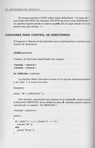 EI sistema operativo UNIX utiliza como delimitador I en lugar de 
que utiliza.MS-DOS. No obstante, MS-DOS reconoce como delimitador /
en aquellos lugares donde se espera un path. En un lugar donde no es es-
perado hay que utilizar   .
Ellenguaie C dispone de las funciones que a continuaci6n se exponen para
control de directorios:
# include <direct.h >
# include <errno.h >
La funci6n chdir( ) devuelve el valor 0 si se ejecuta satisfactoriamente
y un valor -1 si ocurre un error.
Este ejemplo, suponiendo que estamos en la unidad B, conduce hasta
el directorio PROGINC de la unidad de disco B. Tambien podria haberse
especificado el camino HB:IPROGINC':
main( )
{
if ( chdir(Hc:   c  jichexe") 0 )
system(Hdir");
else
printft tError' ');
 