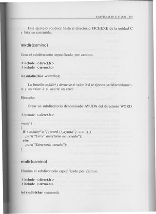 Este ejemplo conduce hasta el directorio FICHEXE de la unidad C
y lista su contenido.
# include < direct.h >
# include <errno.h >
La funci6n mkdir( ) devuelve el valor 0 si se ejecuta satisfactoriamen-
te y un valor -1 si ocurre un error.
main( )
{
if ( mkdir("c:   word   ayuda") -1 )
puts("Error: directorio no creado");
else
puts("Directorio creado");
# include <direct.h >
# include <errno.h >
 