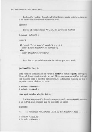 La funcion rmdir( ) devuelve el valor 0 si se ejecuta satisfactoriamente
y un valor distinto de 0 si ocurre un error.
main( )
{
if ( rmdir(Hc:   word   ayuda") = = -1 )
puts(HError: directorio no borrado");
else
puts(HDirectorio borrado");
Esta fund on almacena en la variable buffer el camino (path) correspon-
diente al directorio detrabajo actual. EI argumento n especifica la longi-
tud maxima para el nombre del camino. Si la longitud maxima de este es
superior a n se obtiene un error.
# include <direct.h >
# include <errno.h >
La fundon getcwd( ) devuelve un puntero al camino (path) obtenido
o un NULL para indicar que ha ocurrido un error.
# include <stdio.h>
# include <direct.h >
 