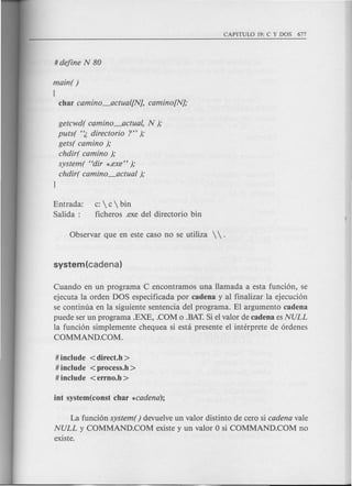 main( )
[
char camino_actual[N], camino[N];
getcwd( camino_actual, N );
puts( '~ directorio ?" );
gets( camino );
chdir( camino );
system( "dir *.exe" );
chdir( camino_actual );
J
Entrada:
Salida:
c:  c  bin
ficheros .exe del directorio bin
Cuando en un programa Cencontramos una Hamada a esta fund6n, se
ejecuta la orden DOS espedficada por cadena y al finalizar la ejecuci6n
se continua en la siguiente sentencia del programa. El argumento cadena
puede ser un programa .EXE, .COM 0 .BAT.Si el valor de cadena es NULL
la fund6n simplemente chequea si esta presente el interprete de 6rdenes
COMMAND.COM.
# include < direct.h >
# include <process.h >
# include <errno.h >
La funci6n system () devuelve un valor distinto de cero si cadena vale
NULL y COMMAND.COM existe y un valor 0 si COMMAND.COM no
existe.
 