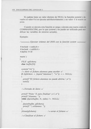 Si cadena tiene un valor distinto de NULL la funci6n system( ) de-
vuelve el valor 0 si se ejecuta satisfactoriamente y un valor -1 si ocurre un
error.
Cuando se ejecuta esta funci6n se carga y ejecuta una nueva copia de
COMMAND.COM, por 10 que system ( ) no puede ser utilizada para mo-
dificar las variables de entorno actuales.
# include <stdio.h>
# include <stdlib.h>
#dejine N 81
main( )
(
FILE *pjichero;
char bujjer[N];
system("cls");
/ * Abrir el jichero alumnos para escribir */
if ((pjichero = jopen("alumnos': "w")) = = NULL)
(
printj("EI jichero alumnos no puede abrirse.  n");
exit(l);
l
printf("Pulse AZ para jinalizar  n  n");
printf("Alumno: ");
while (fgets(bujjer, N, stdin) != NULL)
(
jputs(bujjer, pjichero);
printf("  nAlumno: ");
l
jclose(pjichero); / * cerrar el jichero */
/ * Clasijicar el jichero */
 