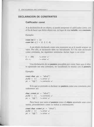Ala declaraci6n de un objeto, se puede anteponer el calificador eonst, con
el fin de hacer que dicho objeto sea, en lugar de una variable, una constante.
const int k = 12;
const int v[ j = [1, 2, 3, 4j;
A un objeto declarado como una constante no se Ie puede asignar un
valor. Por ello, al declararlo debe ser inicializado. Si k ha sido declarado
como constante, las siguientes sentencias darian lugar a un error:
k = 100;
k+ +;
/ * error */
/ * error */
Una declaraci6n de un puntero precedida por eonst, hace que el obje-
to apuntado sea una constante, no sucediendo 10 mismo con el puntero.
const char *pe = "abed";
pe[Oj = 'z'; / * error */
pe = "efg"; / * eorreeto */
Si 10 que se pretende es declarar un puntero como una con stante, pro-
cederemos asi:
char *const pe = "abed";
pe[Oj = 'z'; / * eorreeto */
pe = "efg";' / * error */
Para hacer que tanto el puntero como el objeto apuntado sean cons-
tantes, procederemos como se indica a continuaci6n:
const char *const pe = "abed";
pe[Oj = 'z'; h error */
pe = "efg"; / * error */
 