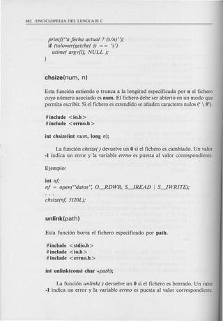 printf(Ha fecha actual ? (sin) ");
if (tolower(getche( )) = = <s')
utime( argv[l], NULL );
Esta funci6n extiende 0 trunca a la longitud especificada por n el fichero
cuyo numero asociado es num. El fichero debe ser abierto en un modo que
permita escribir. Si e1fichero es extendido se afiaden caracteres nulos ('  0').
# include <io.h >
# include <errno.h >
La funci6n chsize() devuelve un 0 si el fichero es cambiado. Un valor
-1 indica un error y la variable errno es puesta al valor correspondiente.
int nf;
nf = open(Hdatos': O-RDWR, S--1READ I S--1WRITE);
# include <stdio.h >
# include <io.h >
# include <errno.h >
La funci6n unlink( ) devuelve un 0 si el fichero es borrado. Un valor
-1 indica un error y la variable errno es puesta al valor correspondiente.
 