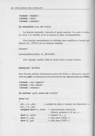 # include <fcntl.h >
# include <io.h >
# include <errno.h >
La funci6n setmode( ) devue1veel modo anterior. Un valor -1 indica
un error y la variable errno es puesta al valor correspondiente.
Esta funci6n normalmente es utilizada para modificar el modo por
defecto (O_TEXT) de los ficheros estandar.
Esta funci6n obtiene informaci6n acerca del fichero 0 directorio especifi-
cado por path y la almacena en la estructura de tipo stat apuntada por buffer.
#include <sys  types.h >
# include <sys  stat.h >
# include <errno.h >
[
dev_t st_dev;
ino_t st_ino;
unsigned short st_mode;
short st--fllink;
short st_uid;
short st---f5id;
1* caracterfsticas: directorio,
fichero, permisos LIE etc. *1
1* siempre es 1 *1
I * solo para UNIX *1
I * solo para UNIX *1
 