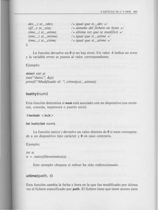 dev_t st_rdev;
oif_J sL-size;
time_t st_atime;
time_t st_mtime;
time_t st_ctime;
];
/ * igual que st_dev */
/ * tamafio del jichero en bytes */
/ * ultima vez que se modifico */
/ * igual que st_atime */
/ * igual que st_atime */
La funci6n devuelve un 0 si no hay error. Un valor -1 indica un error
y la variable errno es puesta al valor correspondiente.
struct stat p;
stat(Hdatos': &p);
printftCModificado el: ': ctime(p.st_atime));
Esta funci6n determina si num esta asociado con un dispositivo (un termi-
nal, consola, impresora 0 puerto serie).
La funci6n isatty( ) devuelve un valor distinto de 0 si num correspon-
de a un dispositivo tipo caracter y 0 en caso contrario.
int n;
n = isatty(fileno(stdout));
Esta funci6n cambia la fecha y hora en la que fue modificado por ultima
vez el fichero especificado por path. El fichero tiene que tener acceso para
 