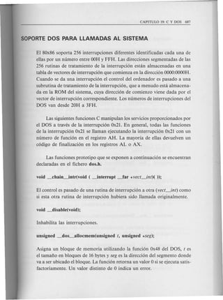 El 80x86 soporta 256 interrupciones diferentes identificadas cada una de
ellas por un numero entre OOHy FFH. Las direcciones segmentadas de las
256 rutinas de tratamiento de la interrupci6n estan almacenadas en una
tabla de vectores de interrupci6n que comienza en la direcci6n OOOO:OOOOH.
Cuando se da una interrupci6n el control del ordenador es pas ado a una
subrutina de tratamiento de la interrupci6n, que a menudo esta almacena-
da en la ROM del sistema, cuya direcci6n de comienzo viene dada por el
vector de interrupci6n correspondiente. Los numeros de interrupciones del
DOS van des de 20H a 3FH.
Las siguientes funciones C manipulan los servicios proporcionados por
el DOS a traves de la interrupci6n Ox21. En general, todas las funciones
de la interrupci6n Ox21 se llaman ejecutando la interrupci6n Ox21 con un
numero de funci6n en el registro AH. La mayoria de ellas devuelven un
c6digo de finalizaci6n en los registros AL 0 AX.
Las funciones prototipo que se exponen a continuaci6n se encuentran
dec1aradas en el fichero dos.h.
El control es pasado de una rutina de interrupci6n a otra (vect_int) como
si esta otra rutina de interrupci6n hubiera side llamada originalmente.
Asigna un bloque de memoria utilizando la funci6n Ox48 del DOS, t es
el tamaiio en bloques de 16 bytes y seg es la direcci6n del segmento donde
va a ser ubicado el bloque. La funci6n retorna un valor 0 si se ejecuta satis-
factoriamente. Un valor distinto de 0 indica un error.
 