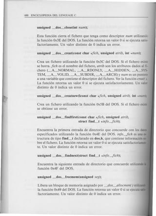 Esta funci6n cierra el fichero que tenga como descriptor num utilizando
la funci6n Ox3Edel DOS. La funci6n retorna un valor 0 si se ejecuta satis-
factoriamente. Un valor distinto de 0 indica un error.
Crea un fichero utilizando la funci6n Ox3C del DOS. Si el fichero existe
se borra. jich es el nombre del fichero, atrib son los atributos dados al fi-
chero (-A_NORMAL, -A_RDONLY, -A_HIDDEN, -A_SYS-
TEM, -A.- VOLID, -A_SUBDIR, -A-ARCH) y num es un puntero
a una variable que contiene el descriptor del fichero. Verla funci6n creat().
La funci6n retorna un valor 0 si se ejecuta satisfactoriamente. Un valor
distinto de 0 indica un error.
Crea un fichero utilizando la funci6n Ox5Bdel DOS. Si el fichero existe
se obtiene un error.
unsigned _dos_findfirst(const char *jich, unsigned atrib,
struct find_t *injo-fich);
Libera un bloque de memoria asignado por __dos_allocmen() utilizand
la funci6n Ox49del DOS. La funci6n retorna un valor 0 si se ejecutasati
factoriamente. Un valor distinto de 0 indica un error.
Encuentra la primera entrada de directorio que concuerde con los datos
especificados utilizando la funci6n Ox4E del DOS. injo-fich es una es-
tructura de tipo find_t declarado en dos.h, que contiene informacion sa-
bre el fichero. La funci6n retorna un valor 0 si se ejecuta satisfactoriamen·
te. Un valor distinto de 0 indica un error.
Encuentra la siguiente entrada de directorio que concuerde utilizandola
funci6n Ox4F del DOS.
 