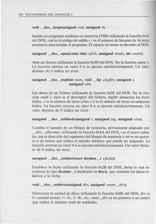 Instala un programa residente en memoria (TSR) utilizando la funcion Ox31
del DOS, cod es el codigo de salida y t es el numero de bloques de 16bytes
necesarios para instalar el programa. El espacio en excesoes devuelto al DOS.
Abre un fichero utilizando la funcion Ox3Ddel DOS. Verla funcion open( ).
La funcion retorna un valor 0 si se ejecuta satisfactoriamente. Un valor
distinto de 0 indica un error.
unsigned _dos_read(int num, void _far *buffer, unsigned c,
unsigned *b);
Lee datos de un fichero utilizando la funcion Ox3F del DOS. Ver la fun-
cion read( ). num es el descriptor del fichero, buffer almacena los bytes
leidos, c es el numero de bytes a leer y b es el numero de bytes actualmente
!eidos. La funci6n retorna un valor 0 si se ejecuta satisfactoriamente. Un
valor distinto de 0 indica un error.
Cambia el tamafio de un bloque de memoria, previamente asignado por
_dos_allocmen, utilizando la funcion Ox4Adel DOS, t es el nuevo tam a-
fio, seg es direccion del segmento del bloque de memoria y tm es un punte-
ro a un entero que indica el tamafio maximo que puede ser asignado. La
funcion retorna un valor 0 si se ejecuta satisfactoriamente. Un valor distin-
to de 0 indica un error.
Establece la fecha utilizando la funcion Ox2Bdel DOS, fecha es una es-
tructura de tipo dosdate_t declarado en dos.h, que contiene los datos re-
lativos a la fecha.
Selecciona la unidad de disco utilizando la funcion OxOEdel DOS, drv es
O=unidad actual, 1=A:, 2=B:, etc.; num_drv es un puntero a un entero
que indica el numero total de unidades.
 