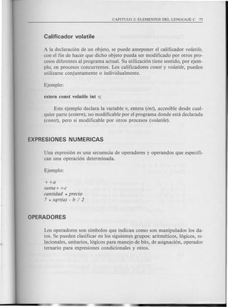A la declaraci6n de un objeto, se puede anteponer el calificador volatile,
con el fin de hacer que dicho objeto pueda ser modificado por otros pro-
cesos diferentes al programa actual. Su utilizaci6n tiene sentido, por ejem-
plo, en procesos concurrentes. Los calificadores const y volatile, pueden
utilizarse conjuntamente 0 individualmente.
Este ejemplo declara la variable v, entera (int), accesible desde cual-
quier parte (extern), no modificable por el programa donde esta declarada
(const), pero si modificable por otros procesos (volatile).
Una expresi6n es una secuencia de operadores y operandos que especifi-
can una operaci6n determinada.
++a
suma+ =c
cantidad * precio
7 * sqrt(a) - b / 2
Los operadores son simbolos que indican como son manipulados 10s da-
tos. Se pueden clasificar en 10ssiguientes grupos: aritmeticos, 16gicos, re-
lacionales, unitarios, 16gicospara manejo de bits, de asignaci6n, operador
ternario para expresiones condicionales y otros.
 