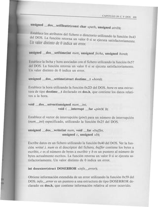 unsigned _dos_setfiJeattr(const char *path, unsigned atrib);
:~tablece los atrib.~tos del fichero 0 directorio utilizando la funcion Ox43
U
e DOl S.d~a .funclOn retorna un valor 0 si se ejecuta satisfactoriamente
n vaor lstmto de 0 indica un error. .
unsigned _dos-setftime(int num, unsigned fecha, unsigned hora);
Establece la fecha y hora asociadas con el fichero utilizando la funcion Ox57
del DOS. La funcion retorna un valor 0 si se ejecuta satisfactoriamente.
Un valor distinto de 0 indica un error.
Establece la hora utilizando la funcion Ox2Ddel DOS. hora es una estruc-
tura de tipo dostime_t declarado en dos.h, que contiene los datos relati-
vas a la hora.
void _dos_setvect(unsigned num_int,
void ( ~nterrupt _far *pint)( »;
Establece el vector de interrupcion (pint) para un numero de interrupcion
(num_int) especificado, utilizando la funcion Ox25 del DOS.
unsigned _dos_write(int num, void _far *buffer,
unsigned c, unsigned *b);
Escribe datos en un fichero utilizando la funcion Ox40del DOS. Ver la fun-
cion writer ). num es el descriptor del fichero, buffer contiene los bytes a
escribir, c es el numero de bytes a escribir y b es un puntero al numero de
bytes actualmente escritos. La funcion retorna un valor 0 si se ejecuta sa-
tisfactoriamente. Un valor distinto de 0 indica un error.
Obtiene informacion extendida de un error utilizando la funcion Ox59del
DOS. info_error es un puntero a una estructura de tipo DOSERROR de-
clarado en dos.h, que contiene informacion relativa al error ocurrido.
 