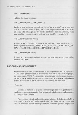 Sustituye una rutina de tratamiento de un "error critico" de la interrup-
ci6n Ox24 hecha a medida (pint) por la que proporciona el DOS. El retor-
no desde esta rutina puede producirse desde una sentencia return, desde
una funci6n Jardresume( ) 0 desde una funci6n _hardretn( ).
Retorna al DOS despues de un error de hardware. resu puede tener uno
de los siguientes valores: _HARDERR_IGNORE, _HARDERR_RE-
TRY, _HARDERR~BORT, _HARDERR_FAIL.
Retorna al programa despues de un error de hardware. error es un c6digo
de error de DOS.
Segun hemos visto la funci6n Ox31 de la interrupci6n Ox21 (0 su eqpivalen-
te INT Ox27) proporcionan el mecanismo para dejar residente un progra-
ma en memoria (TSR). Normalmente un programa residente consta de dos
partes: la parte residente que queda en memoria y la parte transitoria que
instala e inicializa la parte residente y no queda en memoria.
Escribir la hora en la esquina superior izquierda de la pantalla utili-
zando un programa residente. Esto nos permitini ejecutar simultaneamen-
te cualquier otro proceso.
Para realizar este ejemplo utilizaremos ademas de la funci6n Ox31, la
interrupci6n OxIC ("tic" del temporizador). La interrupci6n de software
OxIC es invocada por la interrupci6n Ox08 cada vez que esta se produce.
 