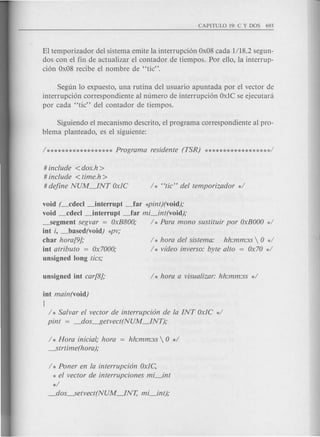 El temporizador del sistema emite la interrupcion Ox08 cada 1/18.2 segun-
dos con el fin de actualizar el contador de tiempos. Por ello, la interrup-
cion Ox08 recibe el nombre de "tic".
Segun 10 expuesto, una rutina del usuario apuntada por el vector de
interrupcion correspondiente al numero de interrupcion OxIC se ejecutara
por cad a "tic" del contador de tiempos.
Siguiendo el mecanisme descrito, el programa correspondiente al pro-
blema planteado, es el siguiente:
# include <dos.h >
# include <time.h >
# define NUM~NT OxlC
void (_cdecl ~nterrupt _far *pint)(void);
void _cdecl ~nterrupt _far mi_int(void);
_segment segvar = OxB800; / * Para mono sustituir por OxBOOO*/
int i, _based(void) *PV;
char hora[9];
int atributo = Ox7000;
unsigned long tics;
/ * hora del sistema: hh:mm:ss  0 */
/ * video inverso: byte alto = Ox70 */
int main(void)
{
/ * Salvar el vector de interrupci6n de la INT OxlC */
pint = _dos~etvect(NUM~NT);
/ * Hora inicial; hora = hh:mm:ss  0 */
---.Strtime(hora);
/ * Poner en la interrupci6n Oxle,
* el vector de interrupciones mi_int
*/
_dos---.Setvect(NUM~NT, mi_int);
 