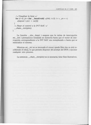 / * Visualizar la hora */
for (i= 0, pv = (int _based(void) *)144; i<8; i+ +, pv + +)
*(segvar:>pv) = ear[i];
}
/ * Pasar el control a la [NT Ox1C */
_ehain~intr(pint);
}
La fund6n _dos_keep( ) asegura que la rutina de interrupci6n
mi_int( ) permanezca instalada en memoria hasta que el vector de inte-
rrupci6n correspondiente a la INT OxIC sea reemplazado 0 hasta que se
reinicialice e1sistema.
Mientras mi_int no es invocada el cursor queda libre (no se esta es-
cribiendo el re1oj), 10 que permite disponer del prompt del DOS y ejecutar
cualquier otro proceso.
 