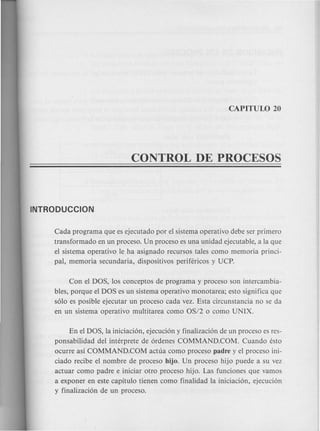 Cada program a que es ejecutado por el sistema operativo debe ser primero
transformado en un proceso. Un proceso es una unidad ejecutable, a la que
el sistema operativo Ie ha asignado recursos tales como memoria princi-
pal, memoria secundaria, dispositivos perifericos y UCP.
Con el DOS, los conceptos de programa y proceso son intercambia-
bles, porque el DOS es un sistema operativo monotarea; esto significa que
s610 es posible ejecutar un proceso cada vez. Esta circunstancia no se da
en un sistema operativo multitarea como OS/2 0 como UNIX.
En el DOS, la iniciaci6n, ejecuci6n y finalizaci6n de un proceso es res-
ponsabilidad del interprete de 6rdenes COMMAND.COM. Cuando esto
ocurre asi COMMAND.COM actua como proceso padre y el proceso ini-
ciado recibe el nombre de proceso hijo. Un proceso hijo puede a su vez
actuar como padre e iniciar otro proceso hijo. Las funciones que vamos
a exponer en este capitulo tienen como finalidad la iniciaci6n, ejecuci6n
y finalizaci6n de un proceso.
 