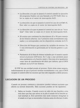 • La direcci6n a la que se pasani el control cuando la ejecuci6n
del programa finalice con una llamada a la INT Ox20. Este va-
lor se copia en el vector de interrupci6n Ox22.
• La direcci6n a la que se pasani el control en caso de un Ctrl +C.
Este valor se copia en el vector de interrupci6n Ox23.
• La direcci6n a la que se pasani el control en caso de un "error
fatal". Este valor se copia en el vector de interrupci6n Ox24.
• 20 octetos que contienen los descriptores (0 a 19) para manejo
de los ficheros abiertos. Los 5 primeros estan normalmente asig-
nados y se corresponden con los dispositivos estandar de E/S.
• Direcci6n del bloque que contiene las variables de entorno. En
C esta informaci6n es gestionada por la funci6n getenv( ) y pu-
tenv( ).
• Parametros de la linea de 6rdenes tecleados por el usuario cuando
invoc6 al proceso (128 bytes). En C argc y argv permiten pasar
estos parametros a la funci6n main(). Este area sirve igualmente
como area de transferencia del disco por defecto, que el DOS
utilizara en la E/S de ficheros.
El PSP da una entidad propia al proceso. Entre otras cosas asegura,
indistintamente de que el proceso termine normalmente 0 no, que el DOS
recupere el control sobre los recursos que han sido asignados a dicho proceso.
Cuando un proceso comienza a ejecutarse pueden tomarse acciones que
alteren su normal desarrollo. Tales acciones pueden ser las siguientes:
1. Saltos no locales. Cuando ocurre un saIto de una funci6n a otra
esta claro que hay que salvar en la pila el estado de la funci6n ac-
tual (setjmp( )). Esto permitira mas tarde restaurar (longjmp( ))
el estado en el que se encontraba el sistema antes de efectuar el saIto.
 
