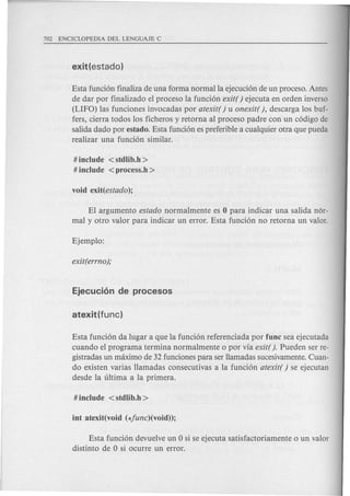 Esta fundon finaliza de una forma normalla ejecudon de un proceso. Antes
de dar por finalizado el proceso la fundon exit( ) ejecuta en orden inverso
(LIFO) las funciones invocadas por atexit( ) u onexit( ), descarga los buf-
fers, cierra todos los ficheros y retorna al proceso padre con un codigo de
salida dado por estado. Esta funcion es preferible a cualquier otra que pueda
realizar una fundon similar.
# include < stdlib.h >
# include < proeess.h >
El argumento estado normalmente es 0 para indicar una salida nor-
mal y otro valor para indicar un error. Esta fundon no retorna un valor.
Esta funcion da lugar a que la fundon referendada por fune sea ejecutada
cuando el programa termina normalmente 0 por via exit(). Pueden ser re-
gistradas un maximo de 32 fundones para ser llamadas sucesivamente. Cuan-
do existen varias llamadas consecutivas a la fundon atexit( ) se ejecutan
desde la ultima a la prim era.
Esta fundon devuelve un 0 si se ejecuta satisfactoriamente 0 un valor
distinto de 0 si ocurre un error.
 