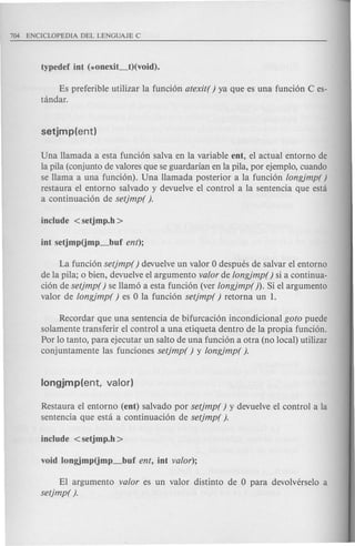 Es preferible utilizar la funcion atexit( ) ya que es una funcion C es-
tandar.
Una llamada a esta funcion salva en la variable eDt, el actual entorno de
la pila (conjunto de valores que se guardarian en la pila, por ejemplo, cuando
se llama a una funcion). Una llamada posterior a la funcion longjmp( )
restaura el entorno salvado y devuelve el control a la sentencia que esta
a continuacion de setjmp( ).
La funcion setjmp( ) devuelve un valor 0 despues de salvar el entorno
de la pila; 0 bien, devuelve el argumento valor de longjmp() si a continua-
cion de setjmp( ) se llamo a esta funcion (ver longjmp( ). Si el argumento
valor de longjmp( ) es 0 la funcion setjmp( ) retorna un 1.
Recordar que una sentencia de bifurcacion incondicional goto puede
solamente transferir el control a una etiqueta dentro de la propia funcion.
Por 10 tanto, para ejecutar un salta de una funcion a otra (no local) utilizar
conjuntamente las funciones setjmp( ) y longjmp( ).
Restaura el entorno (eDt) salvado por setjmp( ) y devuelve el control a la
sentencia que esta a continuacion de setjmp( ).
EI argumento valor es un valor distinto de 0 para devolverselo a
setjmp( ).
 