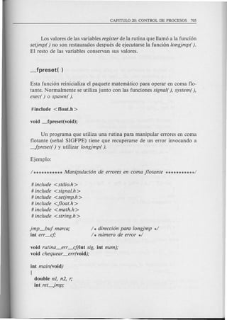 Los valores de las variables register de la rutina que llam6 a lafunci6n
setjmp( ) no son restaurados despues de ejecutarse la funci6n longjmp().
EI resto de las variables conservan sus valores.
Esta funci6n reinicializa el paquete matematico para operar en coma flo-
tante. Normalmente se utiliza junto con las funciones signal( ), system ( ),
exec( ) 0 spawn( ).
Un programa que utiliza una rutina para manipular errores en coma
flotante (sefial SIGFPE) tiene que recuperarse de un error invocando a
-fpreset( ) y utilizar longjmp( ).
# include <stdio.h>
# include <signal.h >
# include <setjmp.h>
# include <jloat.h>
# include <math.h >
# include <string.h >
jmp_buj marca;
int err_cj;
/ * direcci6n para longjmp */
/ * mimero de error */
void rutina~err _cj(int sig, int num);
void chequear_err(void);
int main(void)
{
double nl, n2, r;
int reL.Jmp;
 