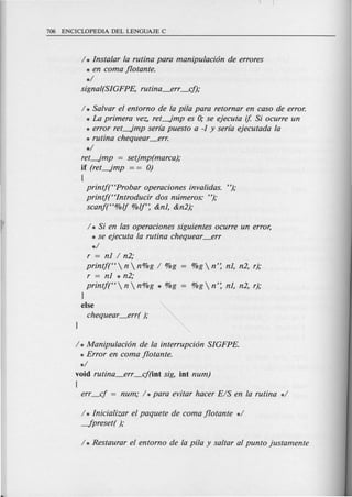 / * Instalar la rutina para manipulaci6n de errores
* en coma flotante.
*/
signal(SIGFPE, rutina_err _cf);
/ * Salvar el entorn0 de la pi/a para retornar en caso de error.
* La primera vez, ret-Jmp es 0; se ejecuta if. Si ocurre un
* error ret-Jmp serra puesto a -J y serra ejecutada la
* rutina chequear_err.
*/
ret-Jmp = setjmp(marca);
if (ret-Jmp = = 0)
(
printj(HProbar operaciones invalidas. ");
printj(Hlntroducir dos mimeros: ");
scanft'%/j %/j': &nJ, &n2);
/ * Si en las operaciones siguientes ocurre un error,
* se ejecuta la rutina chequear_err
*/
r = nJ / n2;
printj(H n  n%g / %g
r = nJ * n2;
printj(H n  n%g * %g = %g  n': nJ, n2, r);
}
else
chequear_err( );
/ * Manipulaci6n de fa interrupci6n SIGFPE.
* Error en coma flotante.
*/
void rutina_err _cf(iot sig, iot num)
(
err_cf = num; / *para evitar hacer E/S en la rutina */
/ * Inicializar ef paquete de coma flotante */
-fpreset( );
 