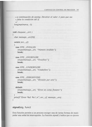 * a continuacion de setjmp. Devolver el valor -1 para que sea
* falsa la condicion del if.
*/
longjmp(marca, -1);
1
void chequear_err( )
{
char mensaje_err[30];
switch (err_cf)
(
case FPE~NVALID:
strcpy(mensaje_en; "Ntimero invdlido");
break;
case FPE_OVERFLOW:
strcpy(mensaje_err, "Overflow");
break;
case FPE_UNDERFLOW:
strcpy(mensaje_err, "Underflow");
break;
case FPE.-Z,ERODIVIDE·
strcpy(mensaje_err, "Division por cera");
break;
default:
strcpy(mensaje_err, "Error en coma flotante");
break;
1
printj("Error %d: %s  n': err_cj, mensaje_err);
1
Esta funcion permite a un proceso escoger una de varias formas de mani-
pular una serral de interrupcion. La fundon signal( ) indica que se ejecute
 