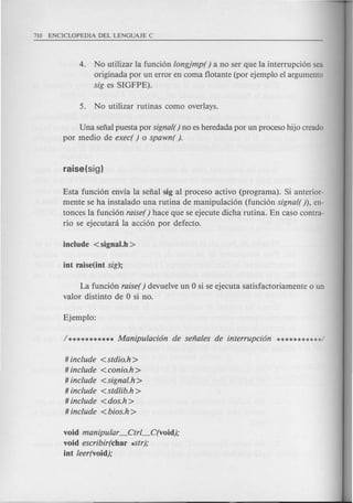 4. No utilizar la funci6n longjmp( ) a no ser que la interrupci6n sea
originada por un error en coma flotante (per ejemplo el argumento
sig es SIGFPE).
Una selial puesta por signal() no es heredada por un proceso hijo creado
por medio de exec( ) 0 spawn( ).
Esta funci6n envia la selial sig al proceso activo (programa). Si anterior-
mente se ha instalado una rutina de manipulaci6n (funci6n signal( )), en-
tonces la funci6n raise() hace que se ejecute dicha rutina. En caso contra-
rio se ejecutani la acci6n por defecto.
La funci6n raiser) devuelve un 0 si se ejecuta satisfactoriamente 0 un
valor distinto de 0 si no.
# include <stdio.h >
# include <conio.h >
# include <signal.h>
# include <stdlib.h >
# include <dos.h >
# include <bios.h >
void manipular _Ctrl_C(void);
void escribir(char ..str);
iot leer(void);
 