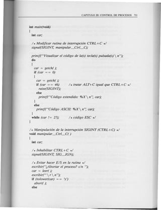 int main(void)
{
1* Modificar rutina de interrupci6n CTRL +C *1
signal(SIGINT, manipular _Ctrl_C};
prinlf(<cVisualizar el c6digo de la(s) tecla(s) pulsada(s)  n");
do
(
car = getch( );
if (car = = 0)
(
car = getch( );
if (car = = 46) 1* tratar ALT+C igual que CTRL+C *1
raise(SIGINT);
else
printj(<CC6digo extendido: %X n': car);
}
else
printf(<CC6digo ASCIl- %X n': car);
}
while (car /= 27);
}
1* Manipulaci6n de la interrupci6n SIGINT (CTRL +C) *1
void manipular _Ctrl_C( )
(
1* Inhabilitar CTRL +C *1
signal(SIGINT, SIG~GN);
1* Evitar hacer EIS en la rutina *1
escribir(''(.Abortar el proceso? sin ");
car = leer();
escribir(<C r  n ");
if (tolower(car) - - 's')
abort( );
else
 