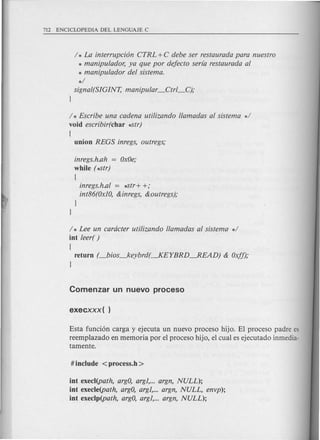 I * La interrupci6n CTRL +C debe ser restaurada para nuestro
* manipulador, ya que por deJecto serla restaurada al
* manipulador del sistema.
*1
signal(SIGINT, manipular _Ctrl_C);
}
1* Escribe una cadena uti/izando //amadas al sistema *1
void escribir(char ~tr)
[
union REGS inregs, outregs;
inregs.h.ah = OxOe;
while (~tr)
[
inregs.h.al = ~tr+ +;
int86(OxIO,&inregs, &outregs);
}
}
I * Lee un cardcter uti/izando //amadas al sistema *1
int leer( )
[
return (_bios_keybrd(~EYBRD--.READ) & OxJf);
}
Esta fundon carga y ejecuta un nuevo proceso hijo. El proceso padre es
reemplazado en memoria por el proceso hijo, el cual es ejecutado inmedia-
tamente.
int execl(path, argO,argl, argn, NULL);
int execle(path, argO,argl, argn, NULL, envp);
int execlp(path, argO,argl, argn, NULL);
 