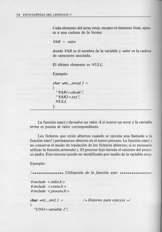 Cada elemento del array envp, excepto el elemento final, apun-
ta a una cadena de la forma:
donde VAR es el nombre de la variable y valor es la cadena
de caracteres asociada.
char *mi_en vp[ J
{
"VARl=abcde':
"VAR2=xxx':
NULL
};
La funci6n exec() devuelve un valor -1 si ocurre un error y la variable
errno es puesta al valor correspondiente.
Los ficheros que estan abiertos cuando se ejecuta una Hamada a la
funci6n exec( ) permanecen abiertos en e1nuevo proceso. La funci6n exec( )
no conserva el modo de traslaci6n de los ficheros abiertos; si es necesario
utilizar la funci6n setmode( ). EI proceso hijo hereda el cntorno del proce-
so padre. Este entorno puede ser modificado por medio de la variable envp.
# include <stdio.h >
# include <conio.h >
# include <process.h>
char *mi_ent[ J =
{
"UNO=variable 1':
 